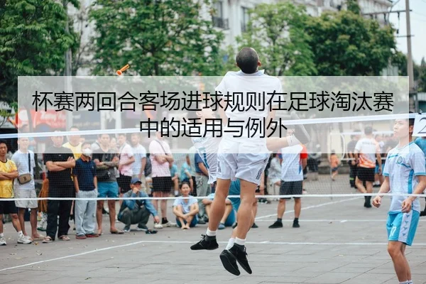 杯赛两回合客场进球规则在足球淘汰赛中的适用与例外